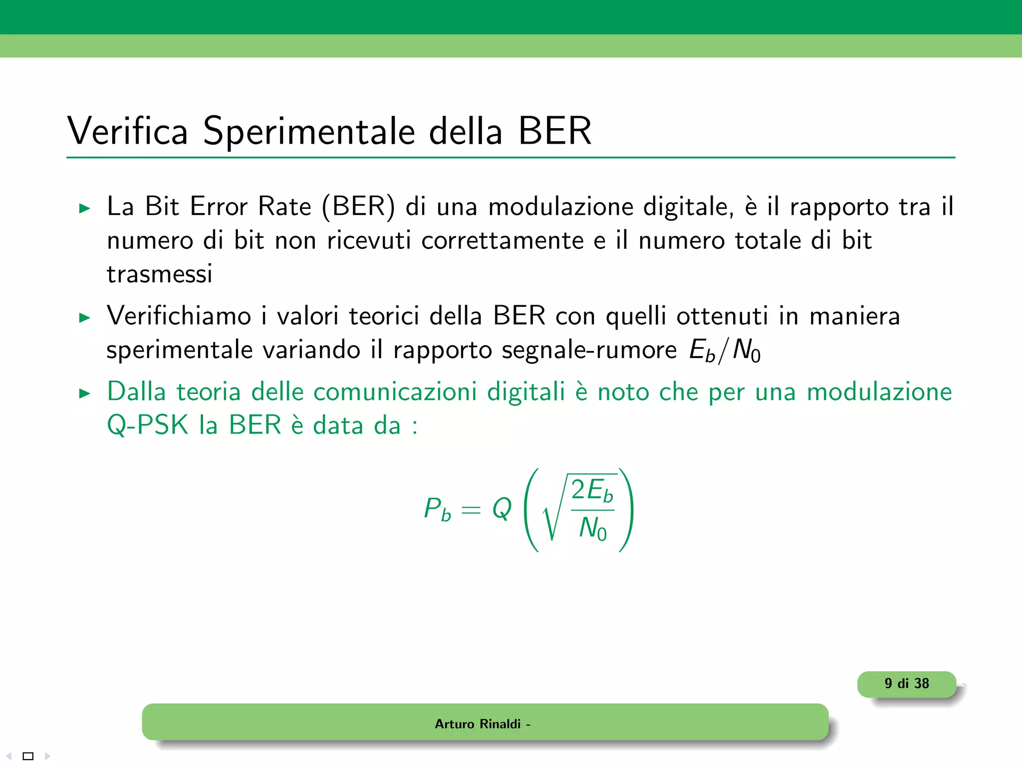 Veriﬁca Sperimentale della BER
  La Bit Error Rate (BER) di una modulazione digitale, ` il rapporto tra il
                                                        e
  numero di bit non ricevuti correttamente e il numero totale di bit
  trasmessi
  Veriﬁchiamo i valori teorici della BER con quelli ottenuti in maniera
  sperimentale variando il rapporto segnale-rumore Eb /N0
  Dalla teoria delle comunicazioni digitali ` noto che per una modulazione
                                            e
  Q-PSK la BER ` data da :
                   e

                                                 2Eb
                             Pb = Q
                                                 N0




                                                                     9 di 38

                              Arturo Rinaldi -
 
