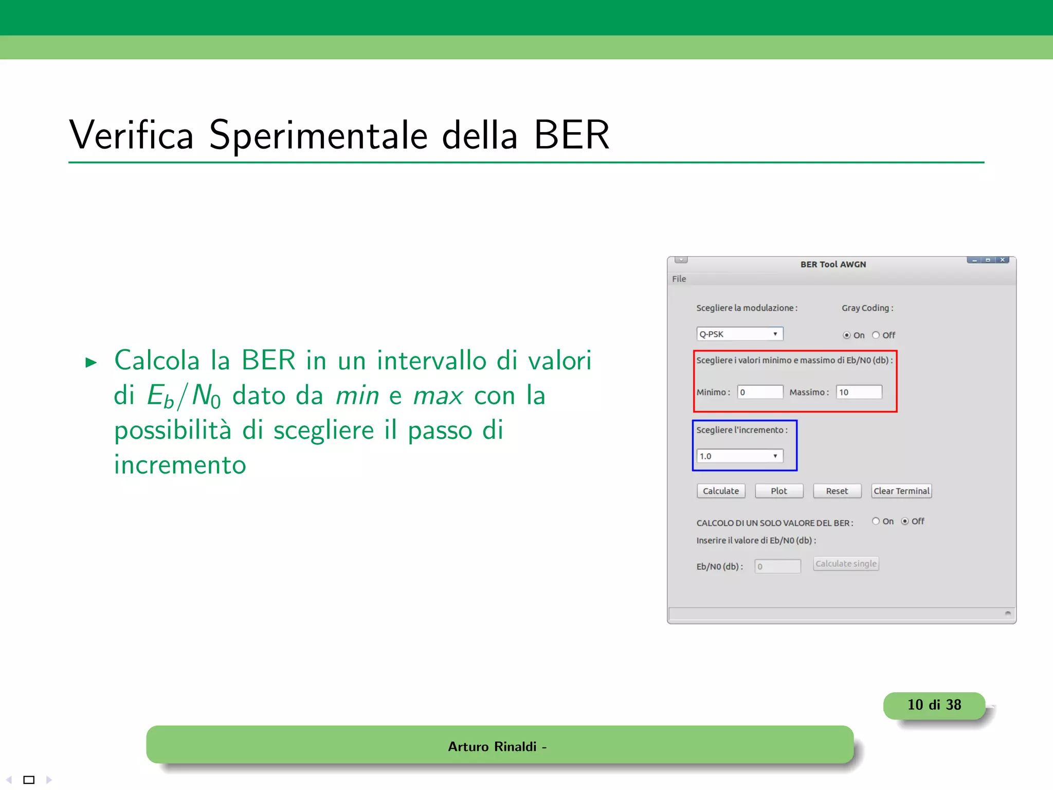 Veriﬁca Sperimentale della BER




  Calcola la BER in un intervallo di valori
  di Eb /N0 dato da min e max con la
  possibilit` di scegliere il passo di
            a
  incremento




                                                 10 di 38

                              Arturo Rinaldi -
 