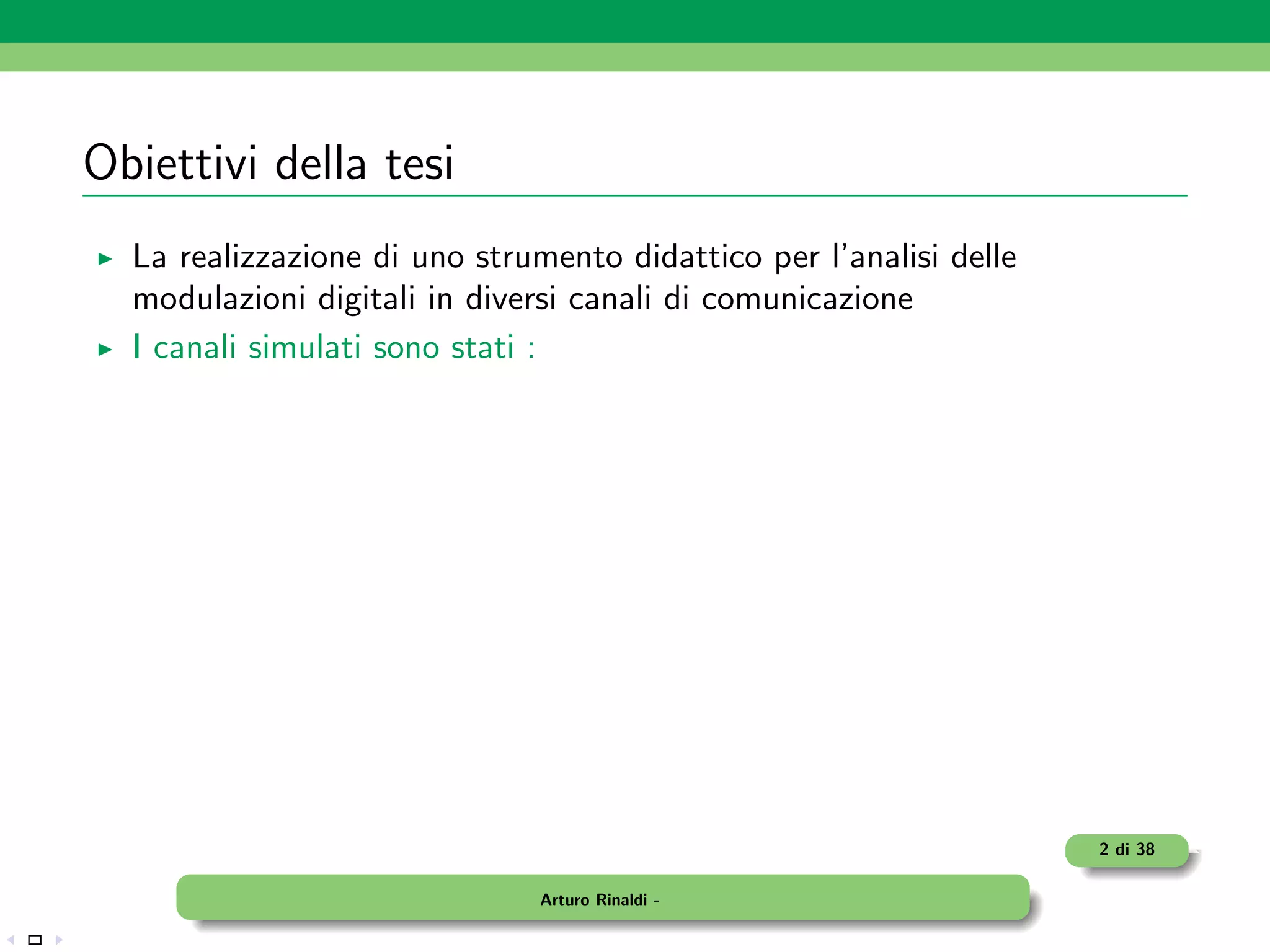 Obiettivi della tesi
  La realizzazione di uno strumento didattico per l’analisi delle
  modulazioni digitali in diversi canali di comunicazione
  I canali simulati sono stati :




                                                                    2 di 38

                               Arturo Rinaldi -
 
