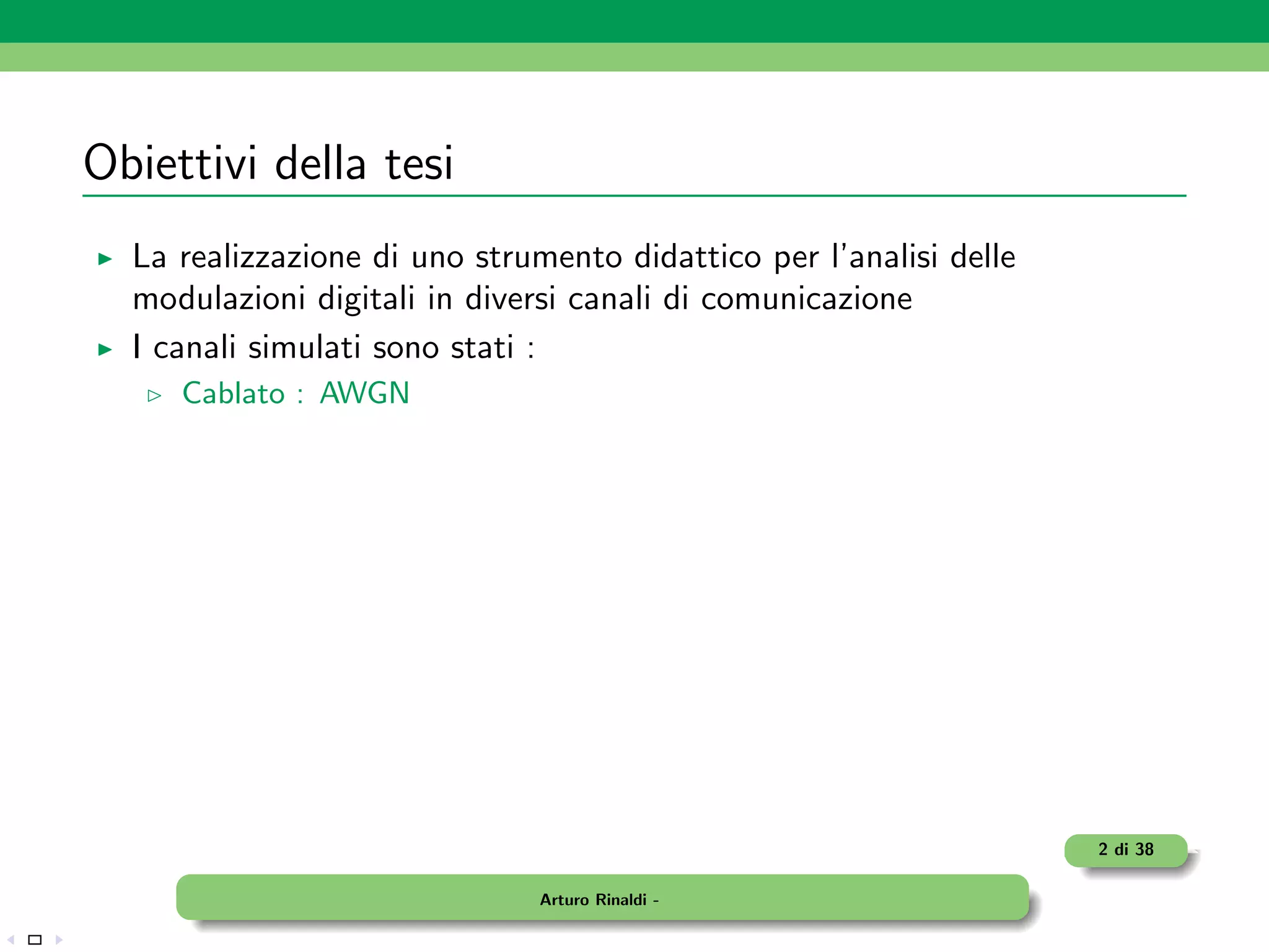 Obiettivi della tesi
  La realizzazione di uno strumento didattico per l’analisi delle
  modulazioni digitali in diversi canali di comunicazione
  I canali simulati sono stati :
     Cablato : AWGN




                                                                    2 di 38

                               Arturo Rinaldi -
 