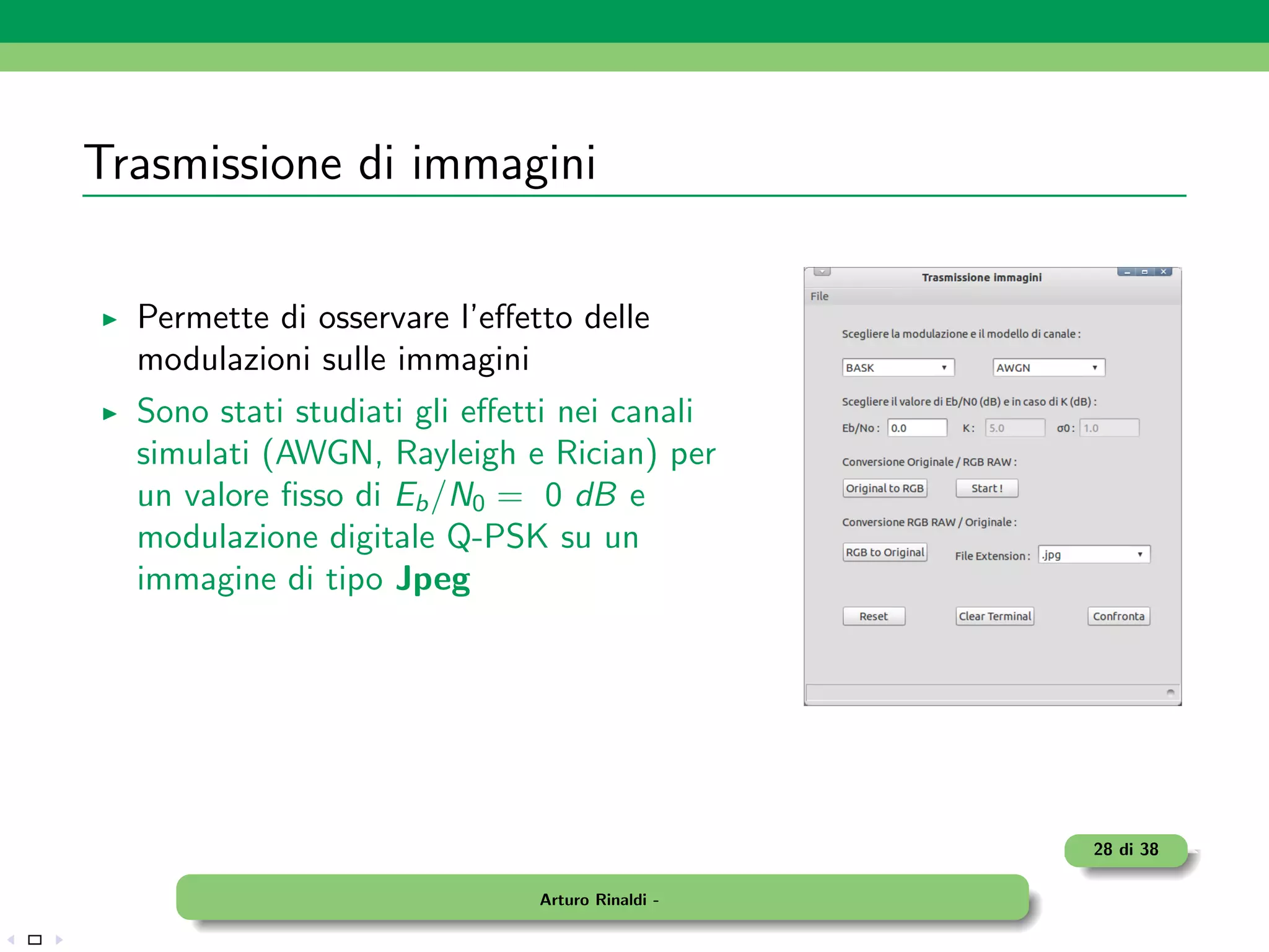 Trasmissione di immagini

  Permette di osservare l’eﬀetto delle
  modulazioni sulle immagini
  Sono stati studiati gli eﬀetti nei canali
  simulati (AWGN, Rayleigh e Rician) per
  un valore ﬁsso di Eb /N0 = 0 dB e
  modulazione digitale Q-PSK su un
  immagine di tipo Jpeg




                                                 28 di 38

                              Arturo Rinaldi -
 