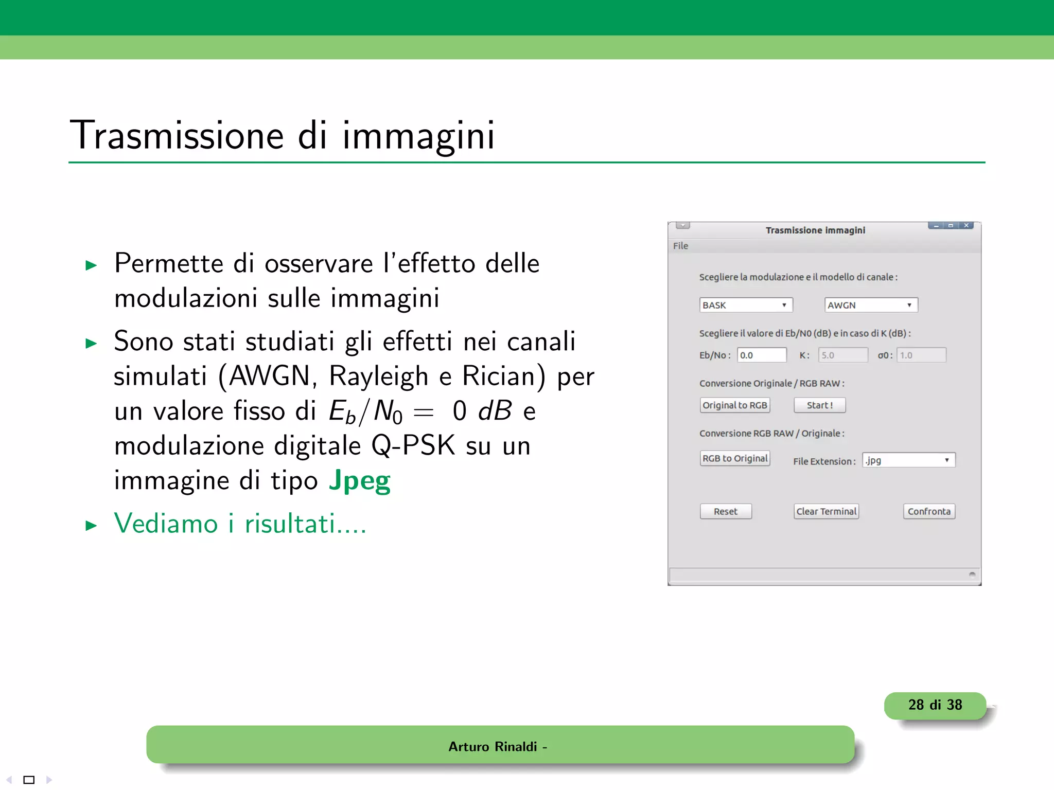 Trasmissione di immagini

  Permette di osservare l’eﬀetto delle
  modulazioni sulle immagini
  Sono stati studiati gli eﬀetti nei canali
  simulati (AWGN, Rayleigh e Rician) per
  un valore ﬁsso di Eb /N0 = 0 dB e
  modulazione digitale Q-PSK su un
  immagine di tipo Jpeg
  Vediamo i risultati....




                                                 28 di 38

                              Arturo Rinaldi -
 