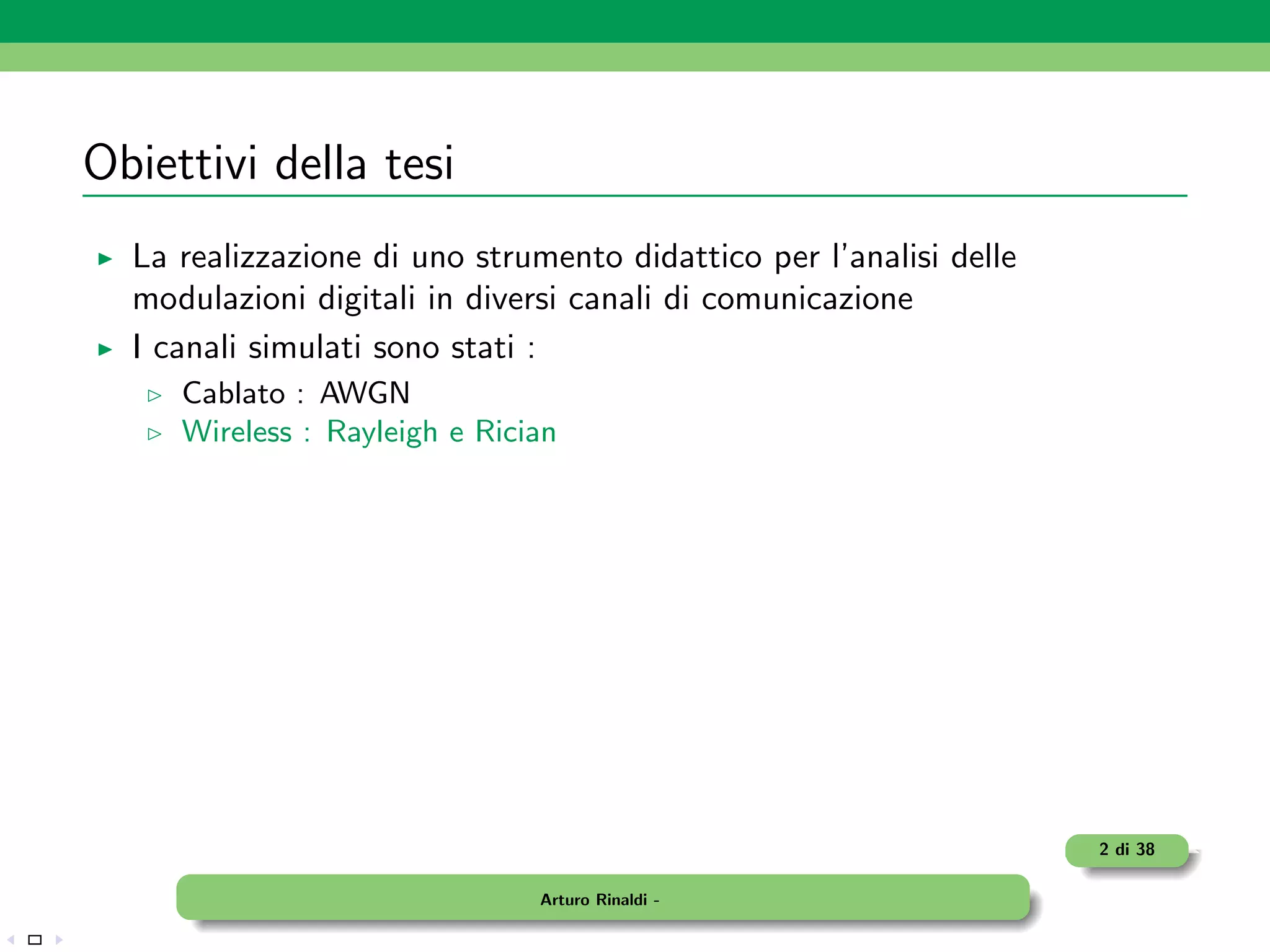Obiettivi della tesi
  La realizzazione di uno strumento didattico per l’analisi delle
  modulazioni digitali in diversi canali di comunicazione
  I canali simulati sono stati :
     Cablato : AWGN
     Wireless : Rayleigh e Rician




                                                                    2 di 38

                               Arturo Rinaldi -
 
