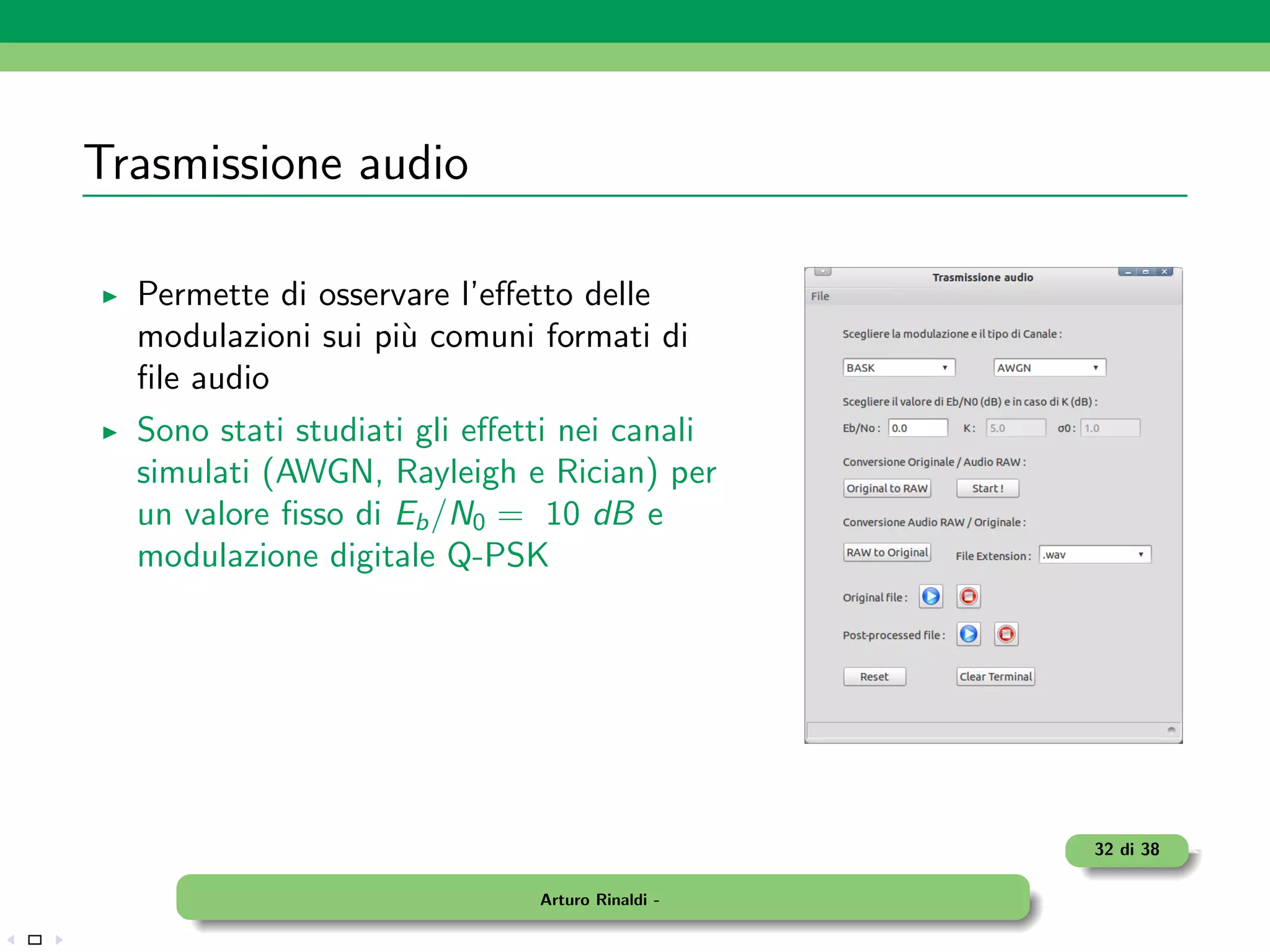 Trasmissione audio

  Permette di osservare l’eﬀetto delle
  modulazioni sui pi` comuni formati di
                    u
  ﬁle audio
  Sono stati studiati gli eﬀetti nei canali
  simulati (AWGN, Rayleigh e Rician) per
  un valore ﬁsso di Eb /N0 = 10 dB e
  modulazione digitale Q-PSK




                                                 32 di 38

                              Arturo Rinaldi -
 