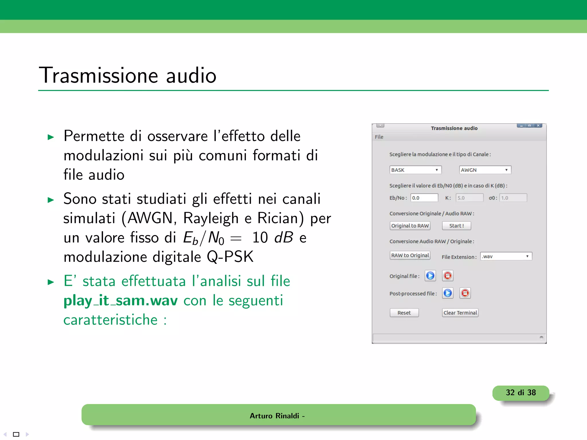 Trasmissione audio

  Permette di osservare l’eﬀetto delle
  modulazioni sui pi` comuni formati di
                    u
  ﬁle audio
  Sono stati studiati gli eﬀetti nei canali
  simulati (AWGN, Rayleigh e Rician) per
  un valore ﬁsso di Eb /N0 = 10 dB e
  modulazione digitale Q-PSK
  E’ stata eﬀettuata l’analisi sul ﬁle
  play it sam.wav con le seguenti
  caratteristiche :



                                                  32 di 38

                               Arturo Rinaldi -
 