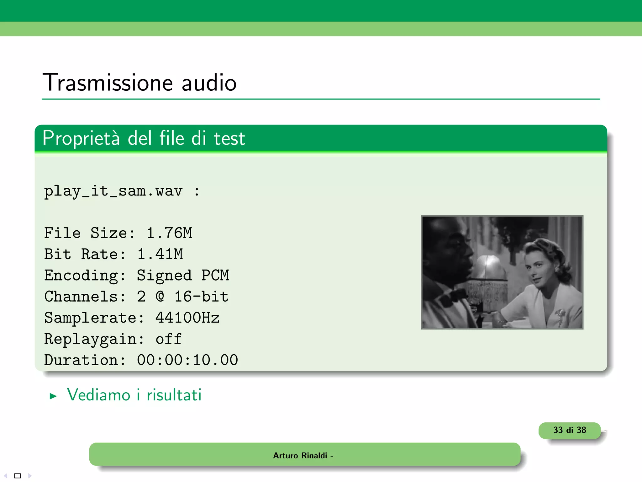 Trasmissione audio

Propriet` del ﬁle di test
        a

play_it_sam.wav :

File Size: 1.76M
Bit Rate: 1.41M
Encoding: Signed PCM
Channels: 2 @ 16-bit
Samplerate: 44100Hz
Replaygain: off
Duration: 00:00:10.00

   Vediamo i risultati
                                               33 di 38

                            Arturo Rinaldi -
 