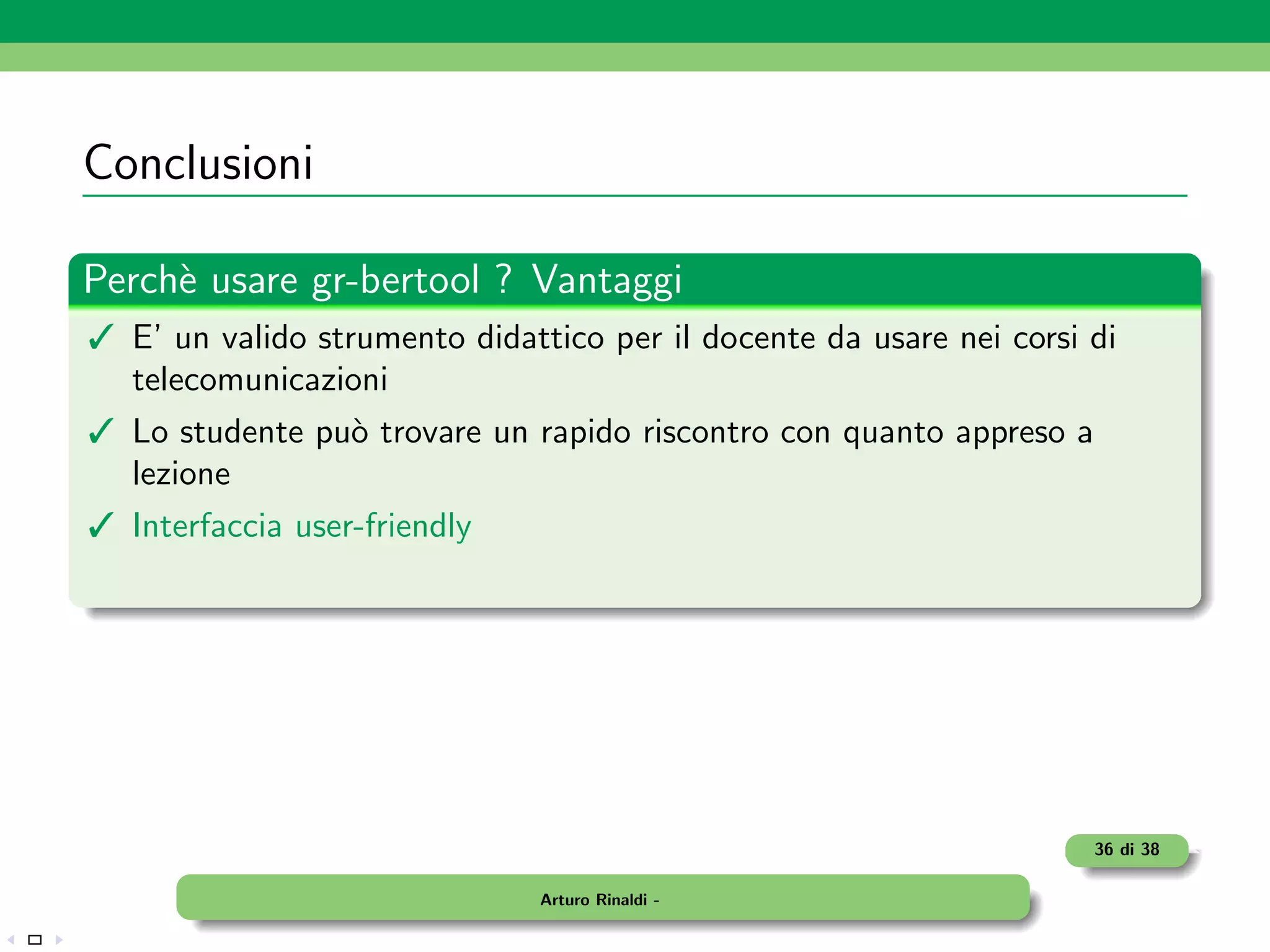 Conclusioni

Perch` usare gr-bertool ? Vantaggi
     e
 E’ un valido strumento didattico per il docente da usare nei corsi di
  telecomunicazioni
 Lo studente pu` trovare un rapido riscontro con quanto appreso a
                o
  lezione
 Interfaccia user-friendly




                                                                     36 di 38

                               Arturo Rinaldi -
 