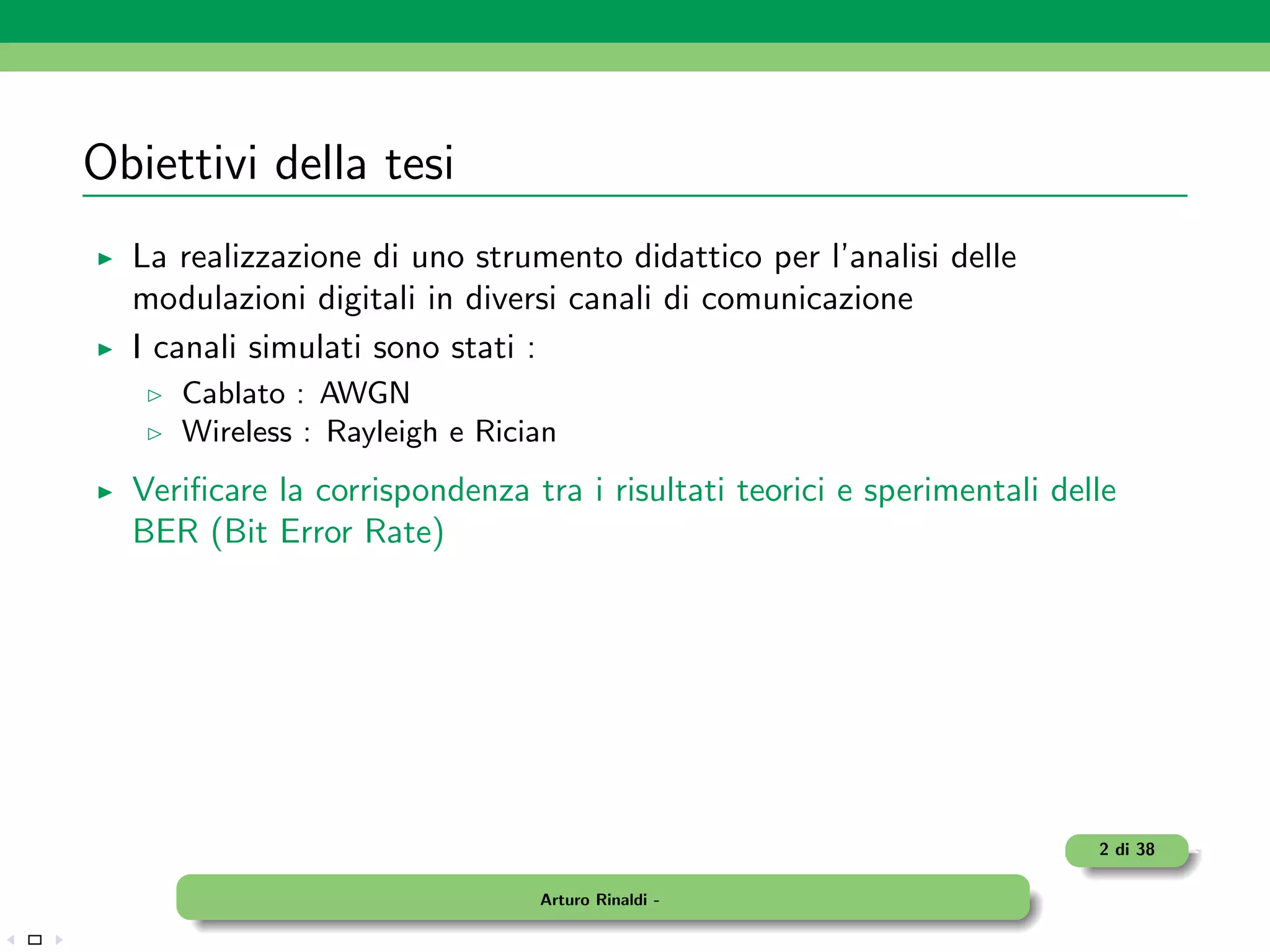 Obiettivi della tesi
  La realizzazione di uno strumento didattico per l’analisi delle
  modulazioni digitali in diversi canali di comunicazione
  I canali simulati sono stati :
     Cablato : AWGN
     Wireless : Rayleigh e Rician
  Veriﬁcare la corrispondenza tra i risultati teorici e sperimentali delle
  BER (Bit Error Rate)




                                                                        2 di 38

                               Arturo Rinaldi -
 