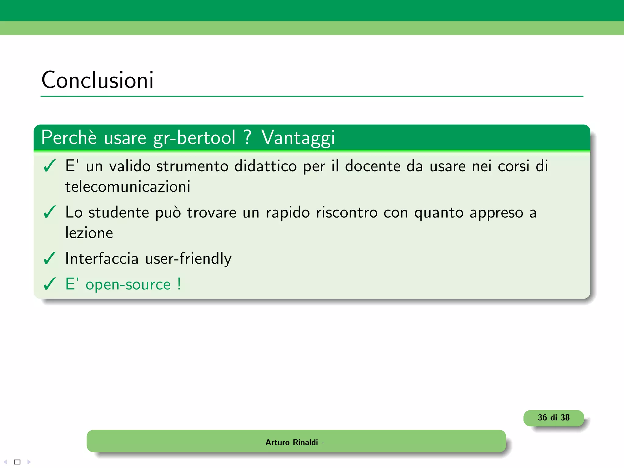 Conclusioni

Perch` usare gr-bertool ? Vantaggi
     e
 E’ un valido strumento didattico per il docente da usare nei corsi di
  telecomunicazioni
 Lo studente pu` trovare un rapido riscontro con quanto appreso a
                o
  lezione
 Interfaccia user-friendly
 E’ open-source !




                                                                     36 di 38

                               Arturo Rinaldi -
 