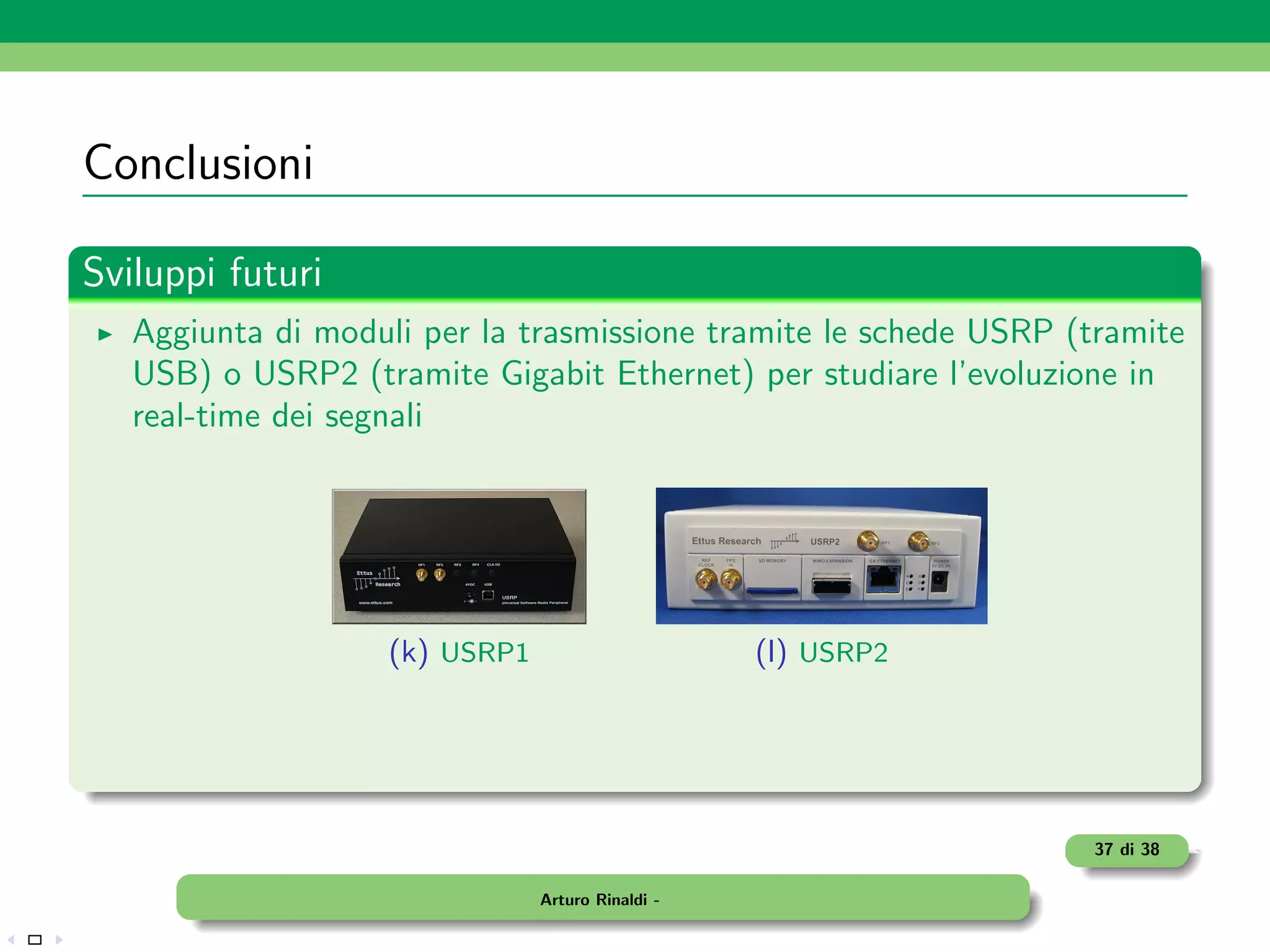 Conclusioni

Sviluppi futuri
   Aggiunta di moduli per la trasmissione tramite le schede USRP (tramite
   USB) o USRP2 (tramite Gigabit Ethernet) per studiare l’evoluzione in
   real-time dei segnali




                    (k) USRP1                      (l) USRP2




                                                                  37 di 38

                                Arturo Rinaldi -
 