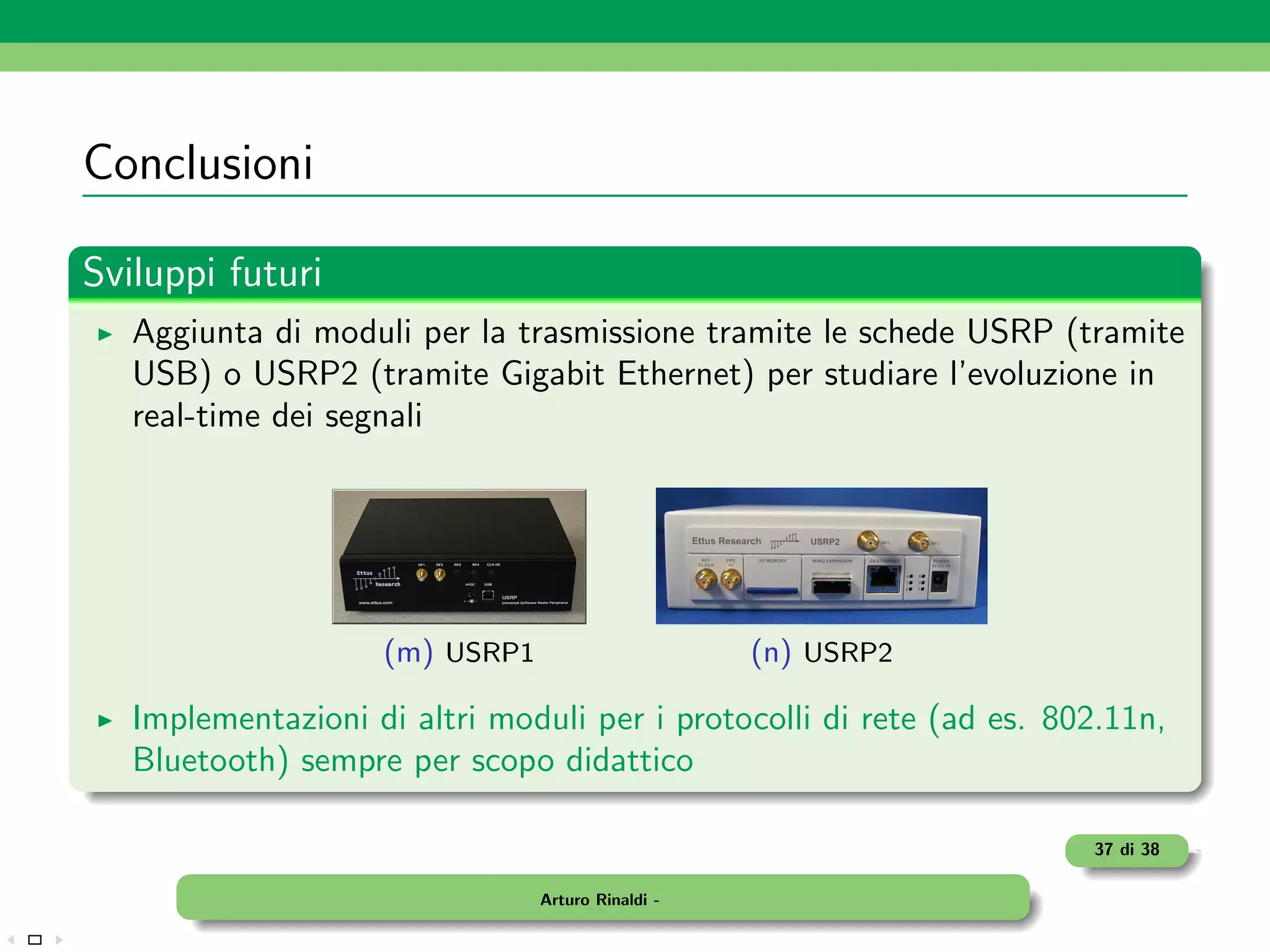 Conclusioni

Sviluppi futuri
   Aggiunta di moduli per la trasmissione tramite le schede USRP (tramite
   USB) o USRP2 (tramite Gigabit Ethernet) per studiare l’evoluzione in
   real-time dei segnali




                    (m) USRP1                      (n) USRP2

   Implementazioni di altri moduli per i protocolli di rete (ad es. 802.11n,
   Bluetooth) sempre per scopo didattico

                                                                      37 di 38

                                Arturo Rinaldi -
 