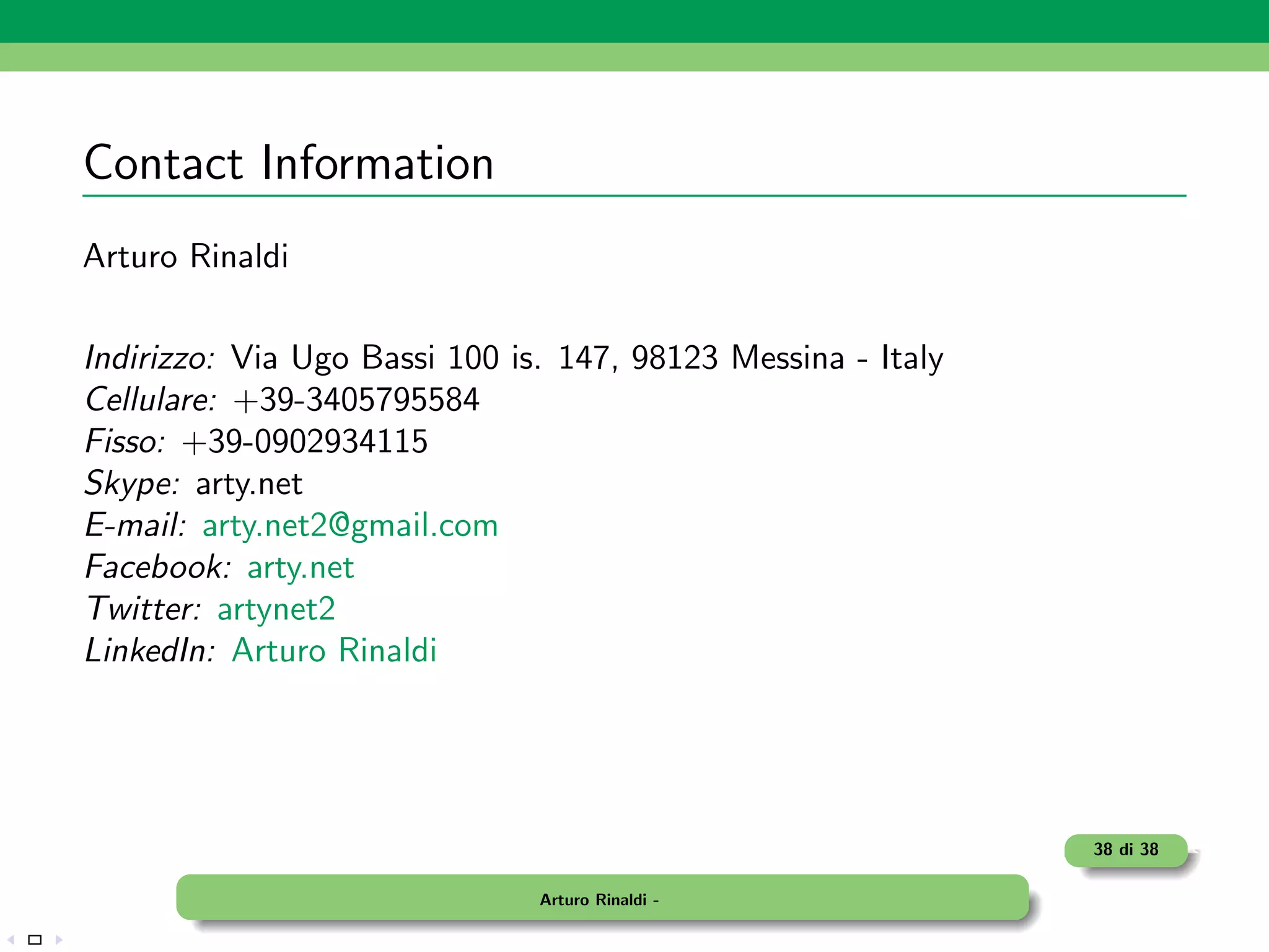 Contact Information
Arturo Rinaldi

Indirizzo: Via Ugo Bassi 100 is. 147, 98123 Messina - Italy
Cellulare: +39-3405795584
Fisso: +39-0902934115
Skype: arty.net
E-mail: arty.net2@gmail.com
Facebook: arty.net
Twitter: artynet2
LinkedIn: Arturo Rinaldi




                                                              38 di 38

                               Arturo Rinaldi -
 