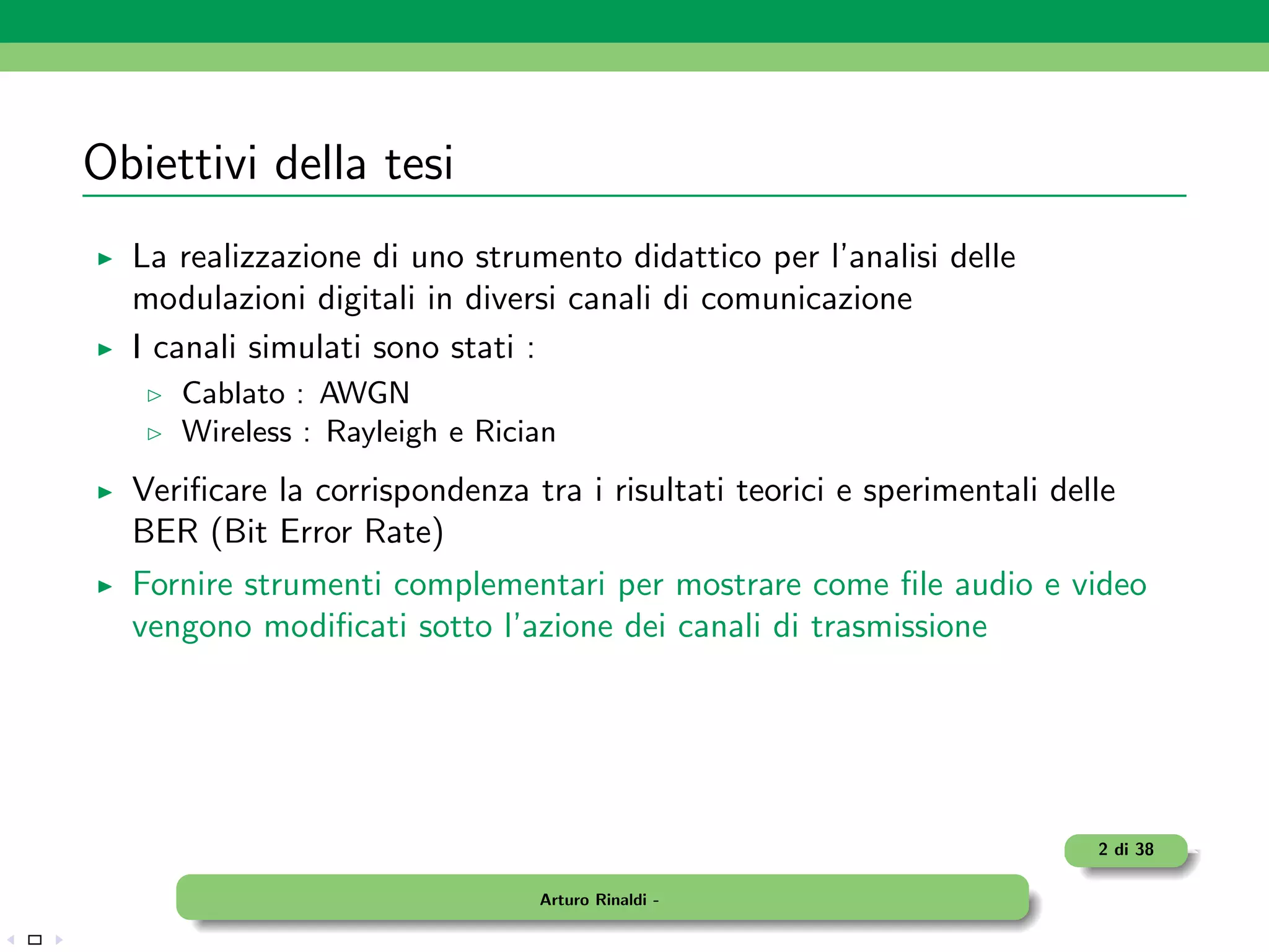 Obiettivi della tesi
  La realizzazione di uno strumento didattico per l’analisi delle
  modulazioni digitali in diversi canali di comunicazione
  I canali simulati sono stati :
     Cablato : AWGN
     Wireless : Rayleigh e Rician
  Veriﬁcare la corrispondenza tra i risultati teorici e sperimentali delle
  BER (Bit Error Rate)
  Fornire strumenti complementari per mostrare come ﬁle audio e video
  vengono modiﬁcati sotto l’azione dei canali di trasmissione




                                                                        2 di 38

                               Arturo Rinaldi -
 