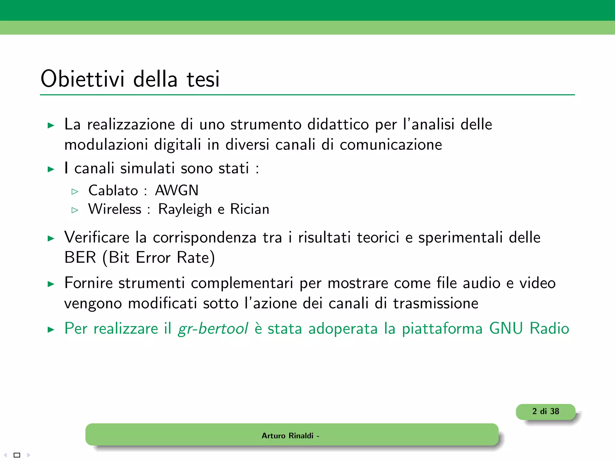 Obiettivi della tesi
  La realizzazione di uno strumento didattico per l’analisi delle
  modulazioni digitali in diversi canali di comunicazione
  I canali simulati sono stati :
     Cablato : AWGN
     Wireless : Rayleigh e Rician
  Veriﬁcare la corrispondenza tra i risultati teorici e sperimentali delle
  BER (Bit Error Rate)
  Fornire strumenti complementari per mostrare come ﬁle audio e video
  vengono modiﬁcati sotto l’azione dei canali di trasmissione
  Per realizzare il gr-bertool ` stata adoperata la piattaforma GNU Radio
                               e



                                                                        2 di 38

                               Arturo Rinaldi -
 