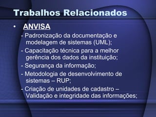 Trabalhos Relacionados    ANVISA - Padronização da documentação e modelagem de sistemas (UML); - Capacitação técnica para a melhor gerência dos dados da instituição; - Segurança da informação; - Metodologia de desenvolvimento de sistemas – RUP; - Criação de unidades de cadastro – Validação e integridade das informações; 