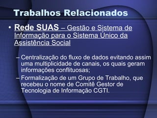 Trabalhos Relacionados Rede SUAS   – Gestão e Sistema de Informação para o Sistema Único da Assistência Social Centralização do fluxo de dados evitando assim uma multiplicidade de canais, os quais geram informações conflituosas; Formalização de um Grupo de Trabalho, que recebeu o nome de Comitê Gestor de Tecnologia de Informação CGTI. 