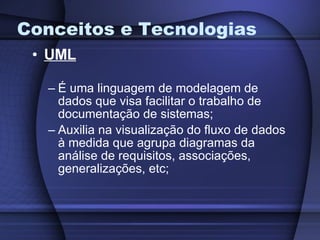 Conceitos e Tecnologias UML É uma linguagem de modelagem de dados que visa facilitar o trabalho de documentação de sistemas; Auxilia na visualização do fluxo de dados à medida que agrupa diagramas da análise de requisitos, associações, generalizações, etc; 