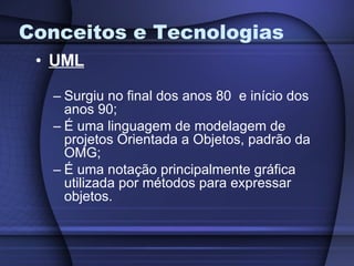 Conceitos e Tecnologias UML Surgiu no final dos anos 80  e início dos anos 90; É uma linguagem de modelagem de projetos Orientada a Objetos, padrão da OMG; É uma notação principalmente gráfica utilizada por métodos para expressar objetos. 