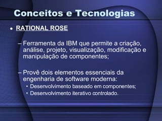 Conceitos e Tecnologias RATIONAL ROSE Ferramenta da IBM que permite a criação, análise, projeto, visualização, modificação e manipulação de componentes; Provê dois elementos essenciais da engenharia de software moderna: Desenvolvimento baseado em componentes; Desenvolvimento iterativo controlado. 