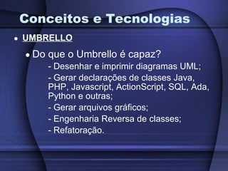 Conceitos e Tecnologias UMBRELLO Do que o Umbrello é capaz? Desenhar e imprimir diagramas UML; Gerar declarações de classes Java,  PHP, Javascript, ActionScript, SQL, Ada, Python e outras; Gerar arquivos gráficos; Engenharia Reversa de classes; Refatoração. 