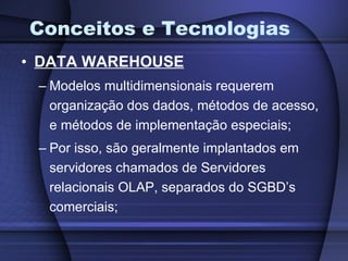 Conceitos e Tecnologias DATA WAREHOUSE Modelos multidimensionais requerem organização dos dados, métodos de acesso, e métodos de implementação especiais; Por isso, são geralmente implantados em servidores chamados de Servidores relacionais OLAP, separados do SGBD’s comerciais; 