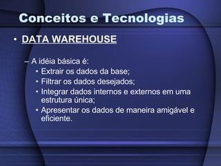 Conceitos e Tecnologias DATA WAREHOUSE A idéia básica é: Extrair os dados da base; Filtrar os dados desejados; Integrar dados internos e externos em uma estrutura única; Apresentar os dados de maneira amigável e eficiente. 