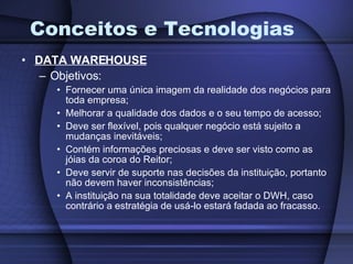 Conceitos e Tecnologias DATA WAREHOUSE Objetivos: Fornecer uma única imagem da realidade dos negócios para toda empresa; Melhorar a qualidade dos dados e o seu tempo de acesso; Deve ser flexível, pois qualquer negócio está sujeito a mudanças inevitáveis; Contém informações preciosas e deve ser visto como as jóias da coroa do Reitor; Deve servir de suporte nas decisões da instituição, portanto não devem haver inconsistências; A instituição na sua totalidade deve aceitar o DWH, caso contrário a estratégia de usá-lo estará fadada ao fracasso. 