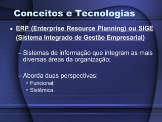 Conceitos e Tecnologias ERP (Enterprise Resource Planning) ou SIGE (Sistema Integrado de Gestão Empresarial) Sistemas de informação que integram as mais diversas áreas da organização; Aborda duas perspectivas: Funcional; Sistêmica. 