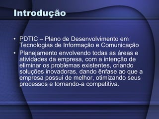Introdução PDTIC – Plano de Desenvolvimento em Tecnologias de Informação e Comunicação Planejamento envolvendo todas as áreas e atividades da empresa, com a intenção de eliminar os problemas existentes, criando soluções inovadoras, dando ênfase ao que a empresa possui de melhor, otimizando seus processos e tornando-a competitiva.   