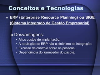 Conceitos e Tecnologias ERP (Enterprise Resource Planning) ou SIGE (Sistema Integrado de Gestão Empresarial) Desvantagens: Altos custos de implantação; A aquisição do ERP não é sinônimo de integração; Excesso de controle sobre as pessoas; Dependência do fornecedor do pacote. 