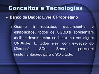 Conceitos e Tecnologias Banco de Dados: Livre X Proprietário Quanto à robustez, desempenho e estabilidade, todos os SGBD’s apresentam melhor desempenho no Linux ou em algum UNIX-like. E todos eles, com exceção do Microsoft SQL Server, possuem implementações para o SO citado. 
