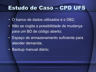 Estudo de Caso – CPD UFS O banco de dados utilizados é o DB2; Não se cogita a possibilidade de mudança para um BD de código aberto; Espaço de armazenamento suficiente para atender demanda; Backup manual diário; 