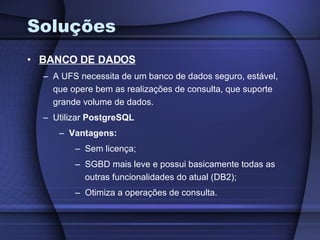 Soluções BANCO DE DADOS A UFS necessita de um banco de dados seguro, estável, que opere bem as realizações de consulta, que suporte grande volume de dados. Utilizar  PostgreSQL Vantagens:   Sem licença; SGBD mais leve e possui basicamente todas as outras funcionalidades do atual (DB2); Otimiza a operações de consulta. 