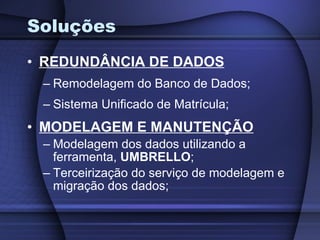 Soluções REDUNDÂNCIA DE DADOS Remodelagem do Banco de Dados; Sistema Unificado de Matrícula; MODELAGEM E MANUTENÇÃO Modelagem dos dados utilizando a ferramenta,  UMBRELLO ; Terceirização do serviço de modelagem e migração dos dados; 