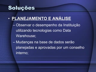 Soluções PLANEJAMENTO E ANÁLISE Observar o desempenho da Instituição utilizando tecnologias como Data Warehouse; Mudanças na base de dados serão planejadas e aprovadas por um conselho interno; 