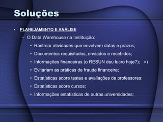 Soluções PLANEJAMENTO E ANÁLISE O Data Warehouse na Instituição: Rastrear atividades que envolvem datas e prazos; Documentos requisitados, enviados e recebidos; Informações financeiras (o RESUN deu lucro hoje?);  =) Evitariam as práticas de fraude financeira; Estatísticas sobre testes e avaliações de professores; Estatísticas sobre cursos; Informações estatísticas de outras universidades; 