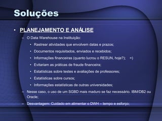 Soluções PLANEJAMENTO E ANÁLISE O Data Warehouse na Instituição: Rastrear atividades que envolvem datas e prazos; Documentos requisitados, enviados e recebidos; Informações financeiras (quanto lucrou o RESUN, hoje?);  =) Evitariam as práticas de fraude financeira; Estatísticas sobre testes e avaliações de professores; Estatísticas sobre cursos; Informações estatísticas de outras universidades; Nesse caso, o uso de um SGBD mais maduro se faz necessário. IBM/DB2 ou Oracle; Desvantagem: Cuidado em alimentar o DWH – tempo e esforço; 