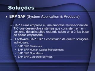 Soluções ERP SAP ( System Application & Products ) SAP é uma empresa é uma empresa multinacional de TIC que desenvolve sistemas que consistem em um conjunto de aplicações rodando sobre uma única base de dados empresarial. O software SAP ERP é constituído de quatro soluções individuais: SAP ERP Financials; SAP ERP Human Capital Management; SAP ERP Operations; SAP ERP Corporate Services. 