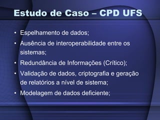 Estudo de Caso – CPD UFS Espelhamento de dados; Ausência de interoperabilidade entre os sistemas; Redundância de Informações (Crítico); Validação de dados, criptografia e geração de relatórios a nível de sistema; Modelagem de dados deficiente; 