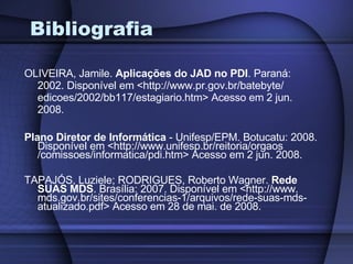 Bibliografia OLIVEIRA, Jamile.  Aplicações do JAD no PDI . Paraná: 2002. Disponível em <http://www.pr.gov.br/batebyte/ edicoes/2002/bb117/estagiario.htm> Acesso em 2 jun. 2008. Plano Diretor de Informática  - Unifesp/EPM. Botucatu: 2008. Disponível em <http://www.unifesp.br/reitoria/orgaos /comissoes/informatica/pdi.htm> Acesso em 2 jun. 2008. TAPAJÓS, Luziele; RODRIGUES, Roberto Wagner.  Rede SUAS MDS . Brasília: 2007. Disponível em <http://www. mds.gov.br/sites/conferencias-1/arquivos/rede-suas-mds-atualizado.pdf> Acesso em 28 de mai. de 2008. 