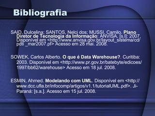 Bibliografia SAID, Dulcelina; SANTOS, Nelci dos; MUSSI, Camilo.  Plano Diretor de Tecnologia da Informação : ANVISA. [s.l]: 2007. Disponível em <http://www.anvisa.gov.br/layout_sistema/cd/ pdti _mar2007.pf> Acesso em 28 mai. 2008. SOWEK, Carlos Alberto.  O que é Data Warehouse? . Curitiba: 2003. Disponível em <http://www.pr.gov.br/batebyte/edicoes/ 1997/bb62/warehouse> Acesso em 18 jul. 2008. ESMIN, Ahmed.  Modelando com UML . Disponível em <http:// www.dcc.ufla.br/infocomp/artigos/v1.1/tutorialUML.pdf>. Ji-Paraná: [s.a.]. Acesso em 15 jul. 2008. 