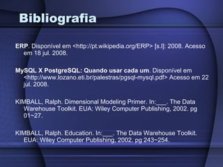 Bibliografia ERP . Disponível em <http://pt.wikipedia.org/ERP> [s.l]: 2008. Acesso em 18 jul. 2008. MySQL X PostgreSQL: Quando usar cada um . Disponível em <http://www.lozano.eti.br/palestras/pgsql-mysql.pdf> Acesso em 22 jul. 2008. KIMBALL, Ralph. Dimensional Modeling Primer. In:___. The Data Warehouse Toolkit. EUA: Wiley Computer Publishing, 2002. pg 01~27. KIMBALL, Ralph. Education. In:___. The Data Warehouse Toolkit. EUA: Wiley Computer Publishing, 2002. pg 243~254. 