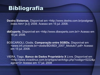 Bibliografia Dextra Sistemas.  Disponível em <http://www.dextra.com.br/postgres/ index.htm> [s.l]: 2008. Acesso em 15 jul. 2008. dbExperts.  Disponível em <http://www.dbexperts.com.br/> Acesso em 15 jul. 2008. BOSCARIOLI, Clodis.  Comparação entre SGBDs.  Disponível em <www.inf.unioeste.br/~clodis/BDI/BDI_2007_Modulo7.pdf> Acesso em 15 jul. 2008. VIERA, Tiago.  Banco de Dados Proprietário X  Livre. Disponível em <http://www.vivaolinux.com.br/artigos/verArtigo.php?codigo=5222&pagina=3> Acesso em 17 jul. 2008 