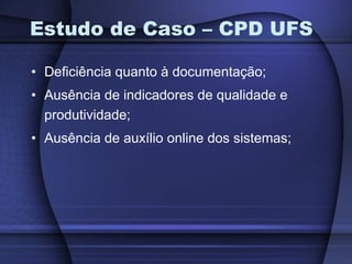 Estudo de Caso – CPD UFS Deficiência quanto à documentação; Ausência de indicadores de qualidade e produtividade; Ausência de auxílio online dos sistemas; 