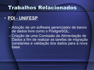 Trabalhos Relacionados PDI - UNIFESP Adoção de um software gerenciador de banco de dados livre como o PostgreSQL; Criação de uma Comissão de Alimentação de Dados a fim de realizar as tarefas de migração constantes e validação dos dados para a nova base. 