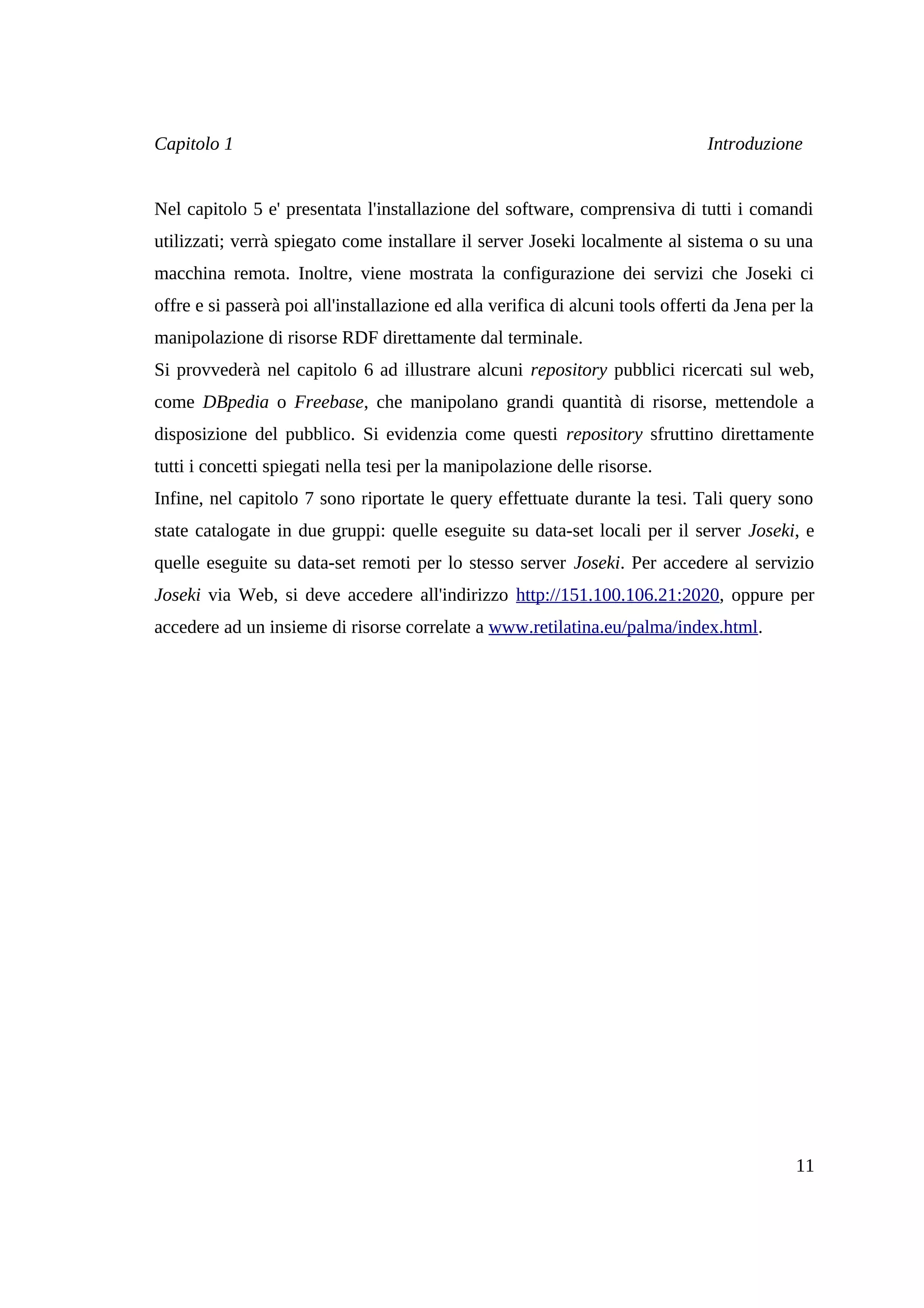 Capitolo 1                                                                      Introduzione


Nel capitolo 5 e' presentata l'installazione del software, comprensiva di tutti i comandi
utilizzati; verrà spiegato come installare il server Joseki localmente al sistema o su una
macchina remota. Inoltre, viene mostrata la configurazione dei servizi che Joseki ci
offre e si passerà poi all'installazione ed alla verifica di alcuni tools offerti da Jena per la
manipolazione di risorse RDF direttamente dal terminale.
Si provvederà nel capitolo 6 ad illustrare alcuni repository pubblici ricercati sul web,
come DBpedia o Freebase, che manipolano grandi quantità di risorse, mettendole a
disposizione del pubblico. Si evidenzia come questi repository sfruttino direttamente
tutti i concetti spiegati nella tesi per la manipolazione delle risorse.
Infine, nel capitolo 7 sono riportate le query effettuate durante la tesi. Tali query sono
state catalogate in due gruppi: quelle eseguite su data-set locali per il server Joseki, e
quelle eseguite su data-set remoti per lo stesso server Joseki. Per accedere al servizio
Joseki via Web, si deve accedere all'indirizzo http://151.100.106.21:2020, oppure per
accedere ad un insieme di risorse correlate a www.retilatina.eu/palma/index.html.




                                                                                             11
 