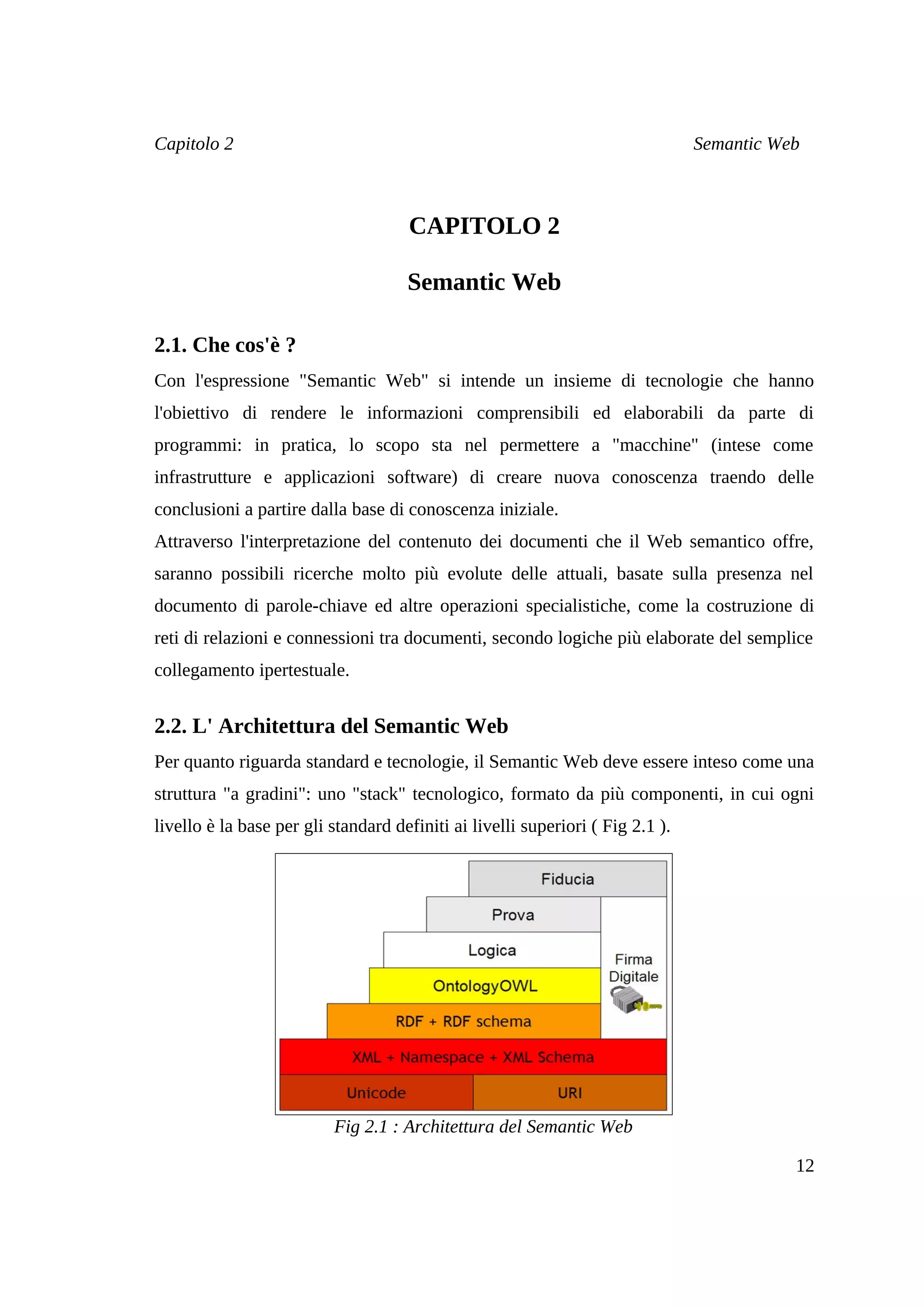 Capitolo 2                                                                      Semantic Web



                                     CAPITOLO 2

                                     Semantic Web

2.1. Che cos'è ?
Con l'espressione "Semantic Web" si intende un insieme di tecnologie che hanno
l'obiettivo di rendere le informazioni comprensibili ed elaborabili da parte di
programmi: in pratica, lo scopo sta nel permettere a "macchine" (intese come
infrastrutture e applicazioni software) di creare nuova conoscenza traendo delle
conclusioni a partire dalla base di conoscenza iniziale.
Attraverso l'interpretazione del contenuto dei documenti che il Web semantico offre,
saranno possibili ricerche molto più evolute delle attuali, basate sulla presenza nel
documento di parole-chiave ed altre operazioni specialistiche, come la costruzione di
reti di relazioni e connessioni tra documenti, secondo logiche più elaborate del semplice
collegamento ipertestuale.


2.2. L' Architettura del Semantic Web
Per quanto riguarda standard e tecnologie, il Semantic Web deve essere inteso come una
struttura "a gradini": uno "stack" tecnologico, formato da più componenti, in cui ogni
livello è la base per gli standard definiti ai livelli superiori ( Fig 2.1 ).




                          Fig 2.1 : Architettura del Semantic Web

                                                                                           12
 
