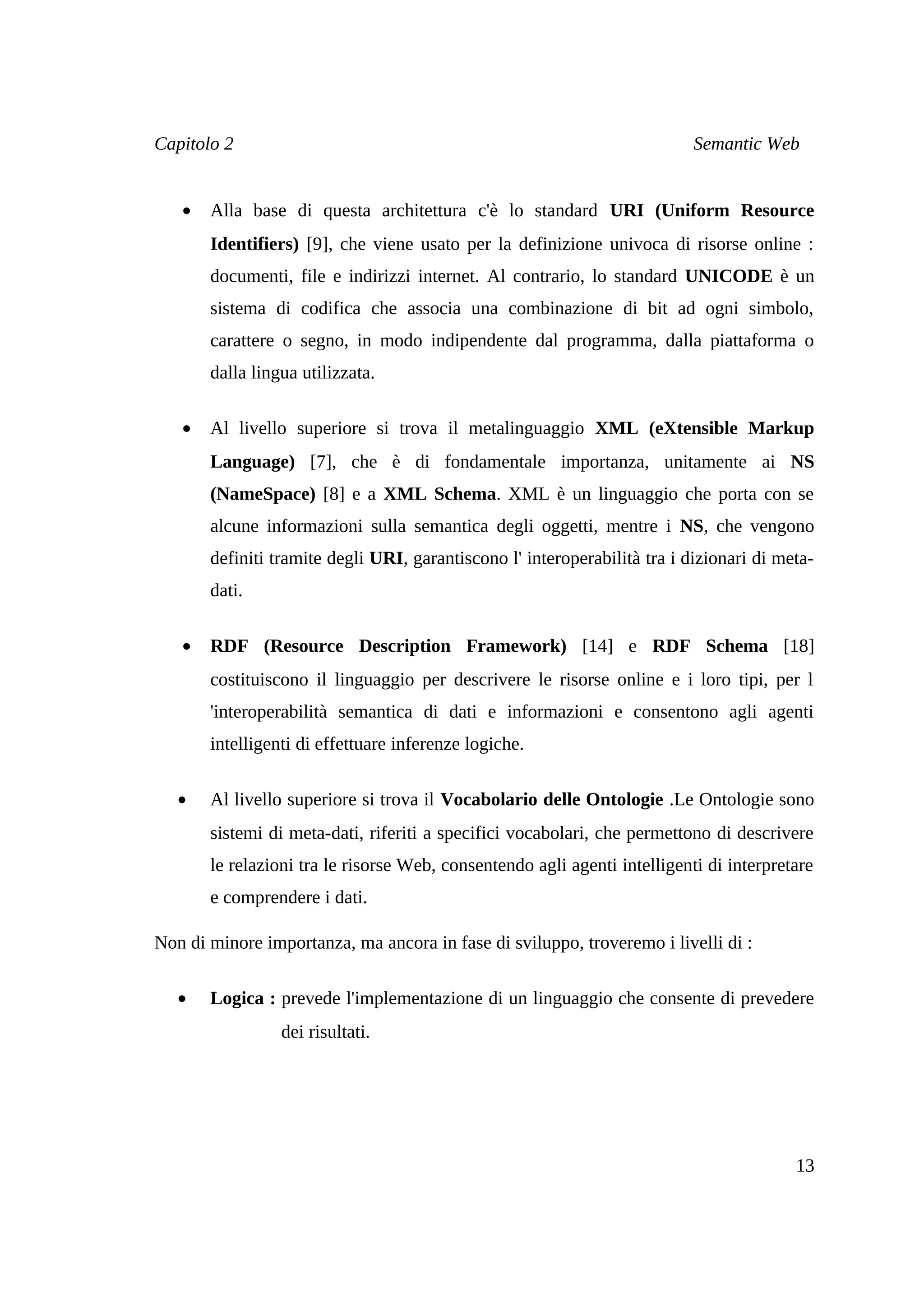 Capitolo 2                                                                 Semantic Web


   •   Alla base di questa architettura c'è lo standard URI (Uniform Resource
       Identifiers) [9], che viene usato per la definizione univoca di risorse online :
       documenti, file e indirizzi internet. Al contrario, lo standard UNICODE è un
       sistema di codifica che associa una combinazione di bit ad ogni simbolo,
       carattere o segno, in modo indipendente dal programma, dalla piattaforma o
       dalla lingua utilizzata.

   •   Al livello superiore si trova il metalinguaggio XML (eXtensible Markup
       Language) [7], che è di fondamentale importanza, unitamente ai NS
       (NameSpace) [8] e a XML Schema. XML è un linguaggio che porta con se
       alcune informazioni sulla semantica degli oggetti, mentre i NS, che vengono
       definiti tramite degli URI, garantiscono l' interoperabilità tra i dizionari di meta-
       dati.

   •   RDF (Resource Description Framework) [14] e RDF Schema [18]
       costituiscono il linguaggio per descrivere le risorse online e i loro tipi, per l
       'interoperabilità semantica di dati e informazioni e consentono agli agenti
       intelligenti di effettuare inferenze logiche.

   •   Al livello superiore si trova il Vocabolario delle Ontologie .Le Ontologie sono
       sistemi di meta-dati, riferiti a specifici vocabolari, che permettono di descrivere
       le relazioni tra le risorse Web, consentendo agli agenti intelligenti di interpretare
       e comprendere i dati.

Non di minore importanza, ma ancora in fase di sviluppo, troveremo i livelli di :

   •   Logica : prevede l'implementazione di un linguaggio che consente di prevedere
                 dei risultati.




                                                                                         13
 