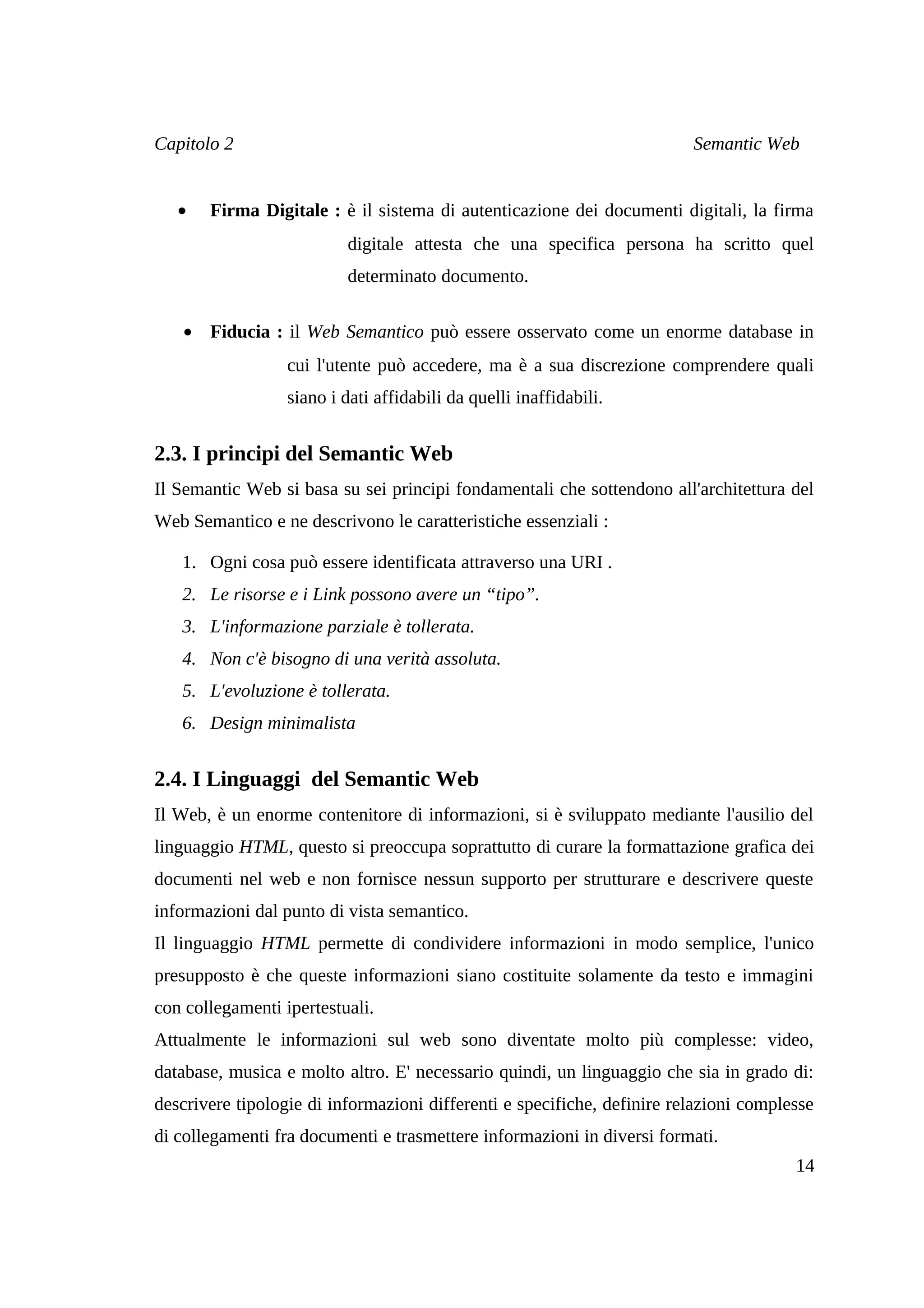 Capitolo 2                                                               Semantic Web


   •   Firma Digitale : è il sistema di autenticazione dei documenti digitali, la firma
                           digitale attesta che una specifica persona ha scritto quel
                           determinato documento.

   • Fiducia : il Web Semantico può essere osservato come un enorme database in
                  cui l'utente può accedere, ma è a sua discrezione comprendere quali
                  siano i dati affidabili da quelli inaffidabili.


2.3. I principi del Semantic Web
Il Semantic Web si basa su sei principi fondamentali che sottendono all'architettura del
Web Semantico e ne descrivono le caratteristiche essenziali :

   1. Ogni cosa può essere identificata attraverso una URI .
   2. Le risorse e i Link possono avere un “tipo”.
   3. L'informazione parziale è tollerata.
   4. Non c'è bisogno di una verità assoluta.
   5. L'evoluzione è tollerata.
   6. Design minimalista


2.4. I Linguaggi del Semantic Web
Il Web, è un enorme contenitore di informazioni, si è sviluppato mediante l'ausilio del
linguaggio HTML, questo si preoccupa soprattutto di curare la formattazione grafica dei
documenti nel web e non fornisce nessun supporto per strutturare e descrivere queste
informazioni dal punto di vista semantico.
Il linguaggio HTML permette di condividere informazioni in modo semplice, l'unico
presupposto è che queste informazioni siano costituite solamente da testo e immagini
con collegamenti ipertestuali.
Attualmente le informazioni sul web sono diventate molto più complesse: video,
database, musica e molto altro. E' necessario quindi, un linguaggio che sia in grado di:
descrivere tipologie di informazioni differenti e specifiche, definire relazioni complesse
di collegamenti fra documenti e trasmettere informazioni in diversi formati.
                                                                                       14
 