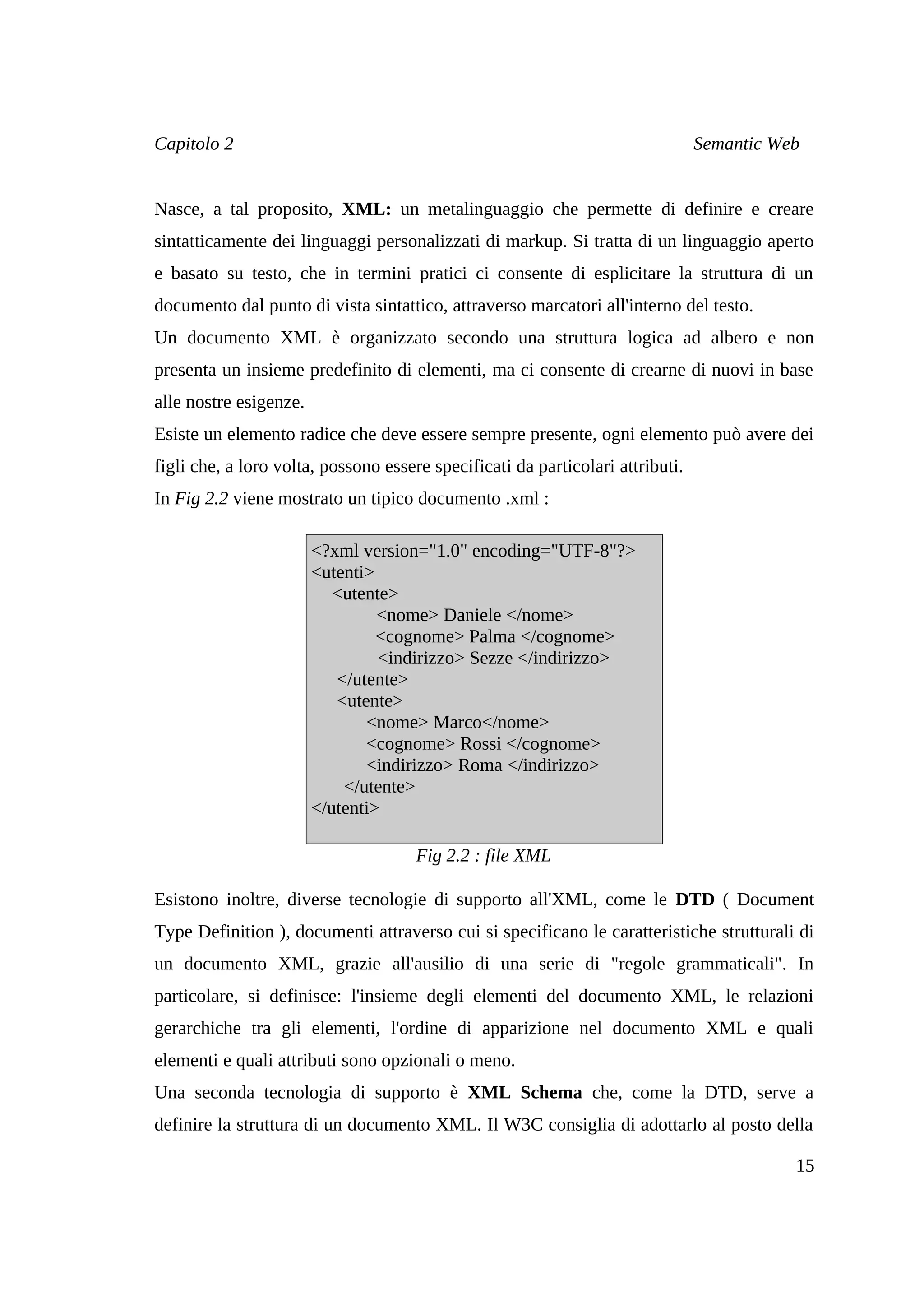 Capitolo 2                                                                      Semantic Web


Nasce, a tal proposito, XML: un metalinguaggio che permette di definire e creare
sintatticamente dei linguaggi personalizzati di markup. Si tratta di un linguaggio aperto
e basato su testo, che in termini pratici ci consente di esplicitare la struttura di un
documento dal punto di vista sintattico, attraverso marcatori all'interno del testo.
Un documento XML è organizzato secondo una struttura logica ad albero e non
presenta un insieme predefinito di elementi, ma ci consente di crearne di nuovi in base
alle nostre esigenze.
Esiste un elemento radice che deve essere sempre presente, ogni elemento può avere dei
figli che, a loro volta, possono essere specificati da particolari attributi.
In Fig 2.2 viene mostrato un tipico documento .xml :

                        <?xml version="1.0" encoding="UTF-8"?>
                        <utenti>
                           <utente>
                                 <nome> Daniele </nome>
                                 <cognome> Palma </cognome>
                                 <indirizzo> Sezze </indirizzo>
                           </utente>
                           <utente>
                               <nome> Marco</nome>
                               <cognome> Rossi </cognome>
                               <indirizzo> Roma </indirizzo>
                            </utente>
                        </utenti>

                                      Fig 2.2 : file XML

Esistono inoltre, diverse tecnologie di supporto all'XML, come le DTD ( Document
Type Definition ), documenti attraverso cui si specificano le caratteristiche strutturali di
un documento XML, grazie all'ausilio di una serie di "regole grammaticali". In
particolare, si definisce: l'insieme degli elementi del documento XML, le relazioni
gerarchiche tra gli elementi, l'ordine di apparizione nel documento XML e quali
elementi e quali attributi sono opzionali o meno.
Una seconda tecnologia di supporto è XML Schema che, come la DTD, serve a
definire la struttura di un documento XML. Il W3C consiglia di adottarlo al posto della

                                                                                           15
 